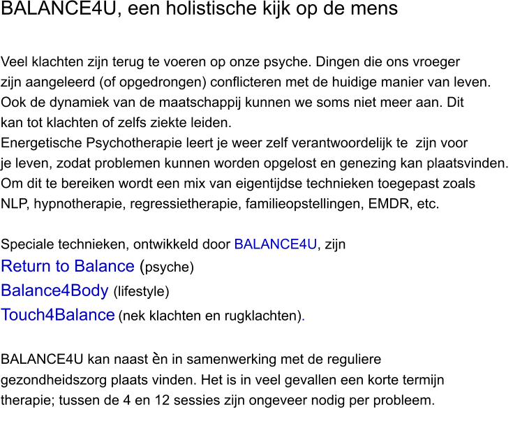 BALANCE4U, een holistische kijk op de mens  Veel klachten zijn terug te voeren op onze psyche. Dingen die ons vroeger  zijn aangeleerd (of opgedrongen) conflicteren met de huidige manier van leven.  Ook de dynamiek van de maatschappij kunnen we soms niet meer aan. Dit  kan tot klachten of zelfs ziekte leiden.  Energetische Psychotherapie leert je weer zelf verantwoordelijk te  zijn voor  je leven, zodat problemen kunnen worden opgelost en genezing kan plaatsvinden.  Om dit te bereiken wordt een mix van eigentijdse technieken toegepast zoals  NLP, hypnotherapie, regressietherapie, familieopstellingen, EMDR, etc.  Speciale technieken, ontwikkeld door BALANCE4U, zijn Return to Balance (psyche)  Balance4Body (lifestyle) Touch4Balance (nek klachten en rugklachten).  BALANCE4U kan naast en in samenwerking met de reguliere  gezondheidszorg plaats vinden. Het is in veel gevallen een korte termijn  therapie; tussen de 4 en 12 sessies zijn ongeveer nodig per probleem.