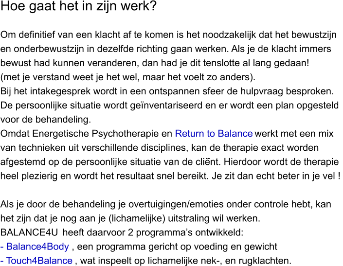 Hoe gaat het in zijn werk?    Om definitief van een klacht af te komen is het noodzakelijk dat het bewustzijn  en onderbewustzijn in dezelfde richting gaan werken. Als je de klacht immers  bewust had kunnen veranderen, dan had je dit tenslotte al lang gedaan!  (met je verstand weet je het wel, maar het voelt zo anders). Bij het intakegesprek wordt in een ontspannen sfeer de hulpvraag besproken.  De persoonlijke situatie wordt geïnventariseerd en er wordt een plan opgesteld  voor de behandeling.  Omdat Energetische Psychotherapie en Return to Balance werkt met een mix van technieken uit verschillende disciplines, kan de therapie exact worden afgestemd op de persoonlijke situatie van de client. Hierdoor wordt de therapie heel plezierig en wordt het resultaat snel bereikt. Je zit dan echt beter in je vel !   Als je door de behandeling je overtuigingen/emoties onder controle hebt, kan het zijn dat je nog aan je (lichamelijke) uitstraling wil werken. BALANCE4U  heeft daarvoor 2 programma’s ontwikkeld:  - Balance4Body , een programma gericht op voeding en gewicht - Touch4Balance , wat inspeelt op lichamelijke nek-, en rugklachten.